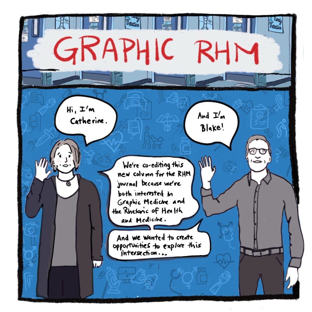 Image: Catherine (white woman) and Blake (white man) standing, waving hello, and introducing ourselves and the Graphic RHM column, with various medical images—such as a clipboard, pills, stethoscope, prosthetic limb, person with assistance dog, IV drip, and more—floating in background. (We will see these background images again throughout the introduction.) Text: Hi, I’m Catherine. And I’m Blake. We’re co-editing this new column for the RHM journal because we’re both interested in Graphic Medicine and the Rhetoric of Health and Medicine. And we wanted to create opportunities to explore this intersection.