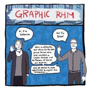 mage: Catherine (white woman) and Blake (white man) standing, waving hello, and introducing ourselves and the Graphic RHM column, with various medical images—such as a clipboard, pills, stethoscope, prosthetic limb, person with assistance dog, IV drip, and more—floating in background. (We will see these background images again throughout the introduction.) Text: Hi, I’m Catherine. And I’m Blake. We’re co-editing this new column for the RHM journal because we’re both interested in Graphic Medicine and the Rhetoric of Health and Medicine. And we wanted to create opportunities to explore this intersection.