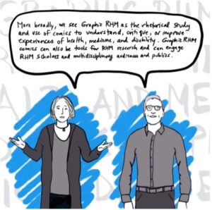 Image: Catherine and Blake standing and facing reader, with arms down and Blake speaking. There are bright blue scribbles that make the greyscale images of Blake and Catherine stand out. There are also large greyed-out words on a white background that give texture to the image but are not fully legible because Blake and Catherine are in front of them; they would say “GRAPHIC MEDICINE THE RHETORC OF HEALTH AND MEDICINE” if you could see them fully. Text: More broadly, we see Graphic RHM as the rhetorical study and use of comics to understand, critique, or improve experiences of health, medicine, and disability. Graphic RHMC comics can also be tools for RHM research and can engage RHM scholars and multidisciplinary audiences and publics.