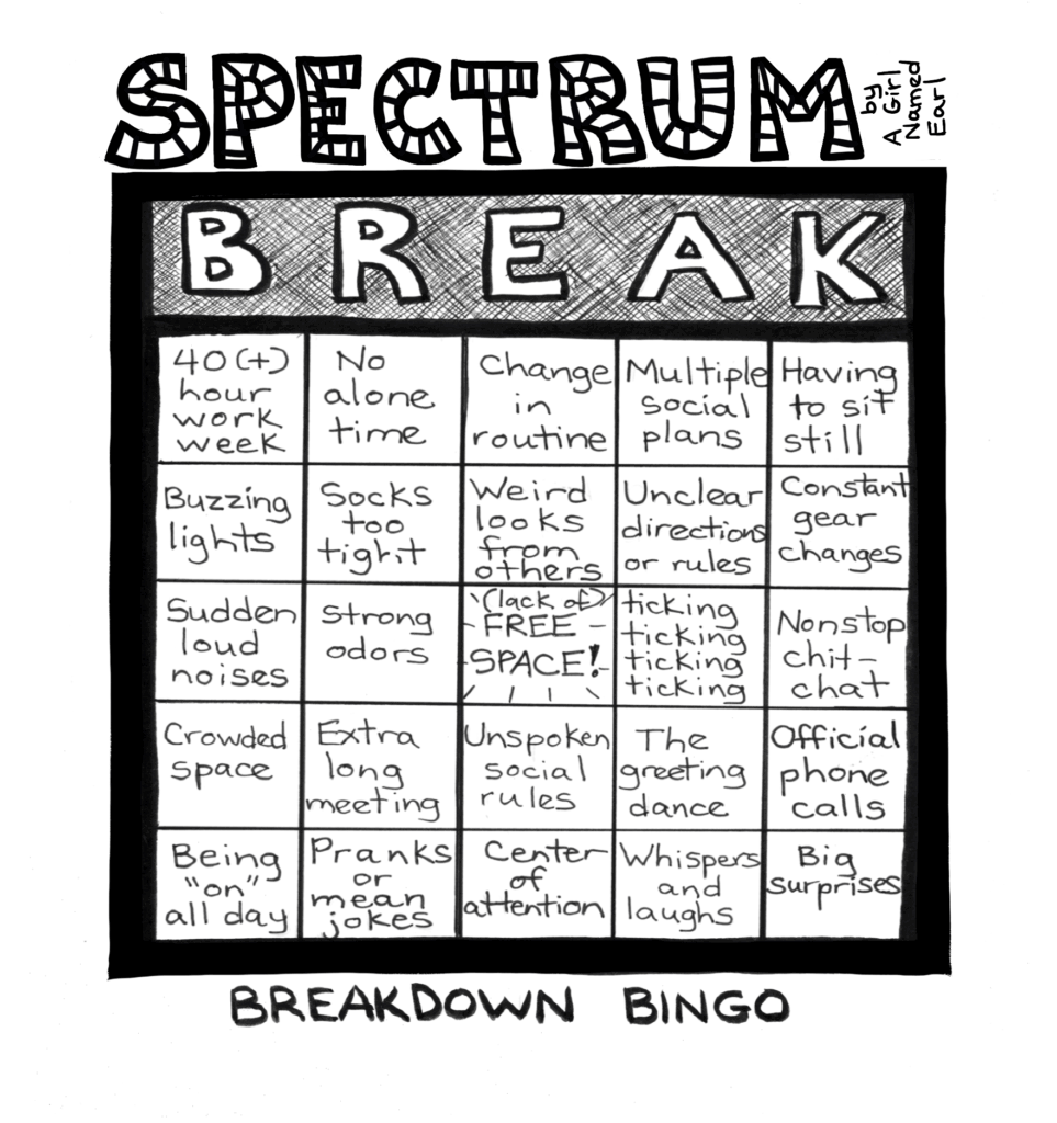 Image: a one-panel cartoon, black and white. Top title: “SPECTRUM” in large, striped letters, “by A Girl Named Earl” written sideways Panel: A Bingo card. Instead of saying BINGO at the top, the columns are labeled with big white letters: “BREAK”. The contents of the 25 squares are presented in columns, read from top to bottom as follows: B1: 40 (+) hour work week B2: Buzzing lights B3: Sudden loud noises B4: Crowded space B5: Being “on” all day R1: No alone time R2: Socks too tight R3: Strong odors R4: Extra long meetings R5: Pranks or mean jokes E1: Change in routine E2: Weird looks from others E3: (lack of) FREE SPACE E4: Unspoken social rules E5: Center of attention A1: Multiple social plans A2: Unclear directions or rules A3: ticking ticking ticking ticking A4: The greeting dance A5: Whispers and laughs K1: Having to sit still K2: Constant gear changes K3: Nonstop chit-chat K4: Official phone calls K5: Big surprises Bottom caption: BREAKDOWN BINGO