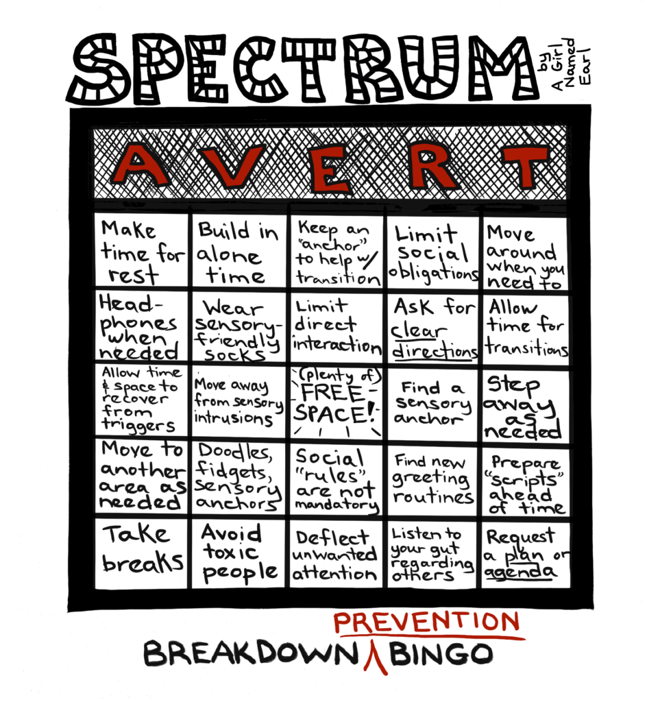 Image: a one-panel cartoon, black and white (plus red). Top title: “SPECTRUM” in large, striped letters, “by A Girl Named Earl” written sideways Panel: A Bingo card. Instead of saying BINGO at the top, the columns are labeled with big red letters: “AVERT”. The contents of the 25 squares are presented in columns, read from top to bottom as follows: A1: Make time for rest A2: Headphones when needed A3: Allow time & space to recover from triggers A4: Move to another area as needed A5: Take breaks V1: Build in alone time V2: Wear sensory-friendly socks V3: Move away from sensory intrusions V4: Doodles, fidgets, sensory anchors V5: Avoid toxic people E1: Keep an “anchor” to help w/ transition E2: Limit direct interaction E3: (plenty of) FREE SPACE! E4: Social “rules” are not mandatory E5: Deflect unwanted attention R1: Limit social obligations R2: Ask for CLEAR DIRECTIONS R3: Find a sensory anchor R4: Find new greeting routines R5: Listen to your gut regarding others T1: Move around when you need to T2: Allow time for transitions T3: Step away as needed T4: Prepare “scripts” ahead of time T5: Request a PLAN or AGENDA Bottom caption: (in black) BREAKDOWN (in red) ^ PREVENTION (in black) BINGO