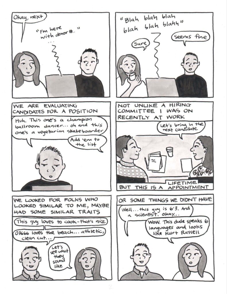 Panel 1: KC and Katie are in front of the computer again. Katie, who is now wearing a white shirt to connote a different day, says okay, next. Audio from the computer says, I’m here with donor number … Panel 2: Audio from a donor interview coming from the computer says, blah blah blah blah blah blah. Katie, drinking some water, says, sure. KC says, seems fine. Panel 3: Narration reads, we are evaluating candidates for a position. Just KC is in the frame, and he says, Huh. This one’s a champion ballroom dancer… oh, and this one’s a vegetarian skateboarder. Katie, from off panel, says, add ‘em to the list. Panel 4: Narration at the top reads, not unlike a hiring committee I was on recently at work. KC is in a collared shirt at a conference table, with papers in front of him. To his right, a female colleague with curly hair and a botanical print shirt says, let’s bring in the next candidate. Narration at the bottom reads, but this is a lifetime appointment. Panel 5: Narration reads, we looked for folks who looked similar to me, maybe had some similar traits. KC is wearing a collared shirt now, as this process has gone on many days. KC says, this guy loves to cook. That’s nice. 03666 loves the beach, athletic, clean cut. Katie says, let’s see what they sound like. Panel 6: Narration reads, or some things we didn’t have. KC says, well, this guy is 6 foot 3. And a scientist. Okay… Katie replies, wow, this dude speaks 6 languages and looks like Kurt Russell.