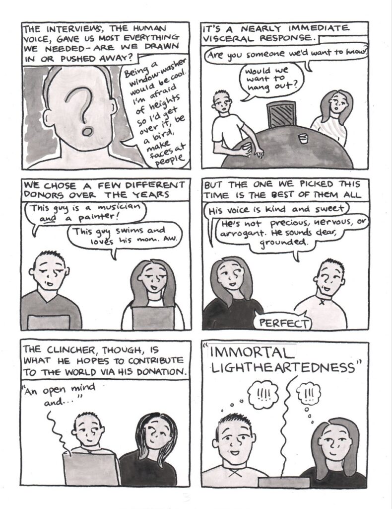 Panel 1: Narration reads, the interviews, the human voice, gave us most everything we needed. Are we drawn in or pushed away? A male shaped head, neck and shoulders with a big question mark instead of facial features says, being a window washer would be cool. I’m afraid of heights so I’d get over it, be a bird, make faces at people. Panel 2: Narration reads, it’s a nearly immediate visceral response. Sitting at a round table with an open chair in between them in yet different outfits, Katie says, are you someone we’d want to know? KC says, would we want to hang out? Panel 3: Narration reads, we chose a few different donors over the years. KC and Katie are each looking at their own computers, KC in a v-neck shirt and Katie in a white long-sleeved one. KC says, this guy is a musician and a painter! Katie says, this guy swims and loves his mom. Aw. Panel 4: Narration reads, but the one we picked this time is the best of them all. KC and Katie are back to the present now, in different outfits again. Katie says, his voice is kind and sweet. KC says, he’s not precious, nervous, or arrogant. He sounds clear, grounded. In unison, they say, perfect. Panel 5: Narration reads, the clincher, though, is what he hopes to contribute to the world via his donation. KC and Katie look at each other while listening to the donor’s audio interview, which says, an open mind and… Panel 6: The audio interview sentence concludes, immortal lightheartedness, which is written in large, all capital letters. KC and Katie both have individual thought bubbles with multiple exclamation marks. KC’s eyes are wide, as is his smile. Katie smiles with an assuredness.
