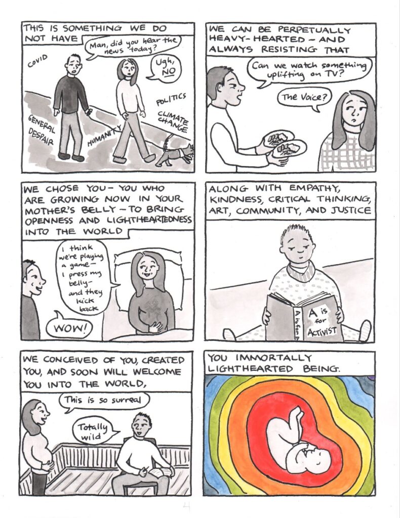 Panel 1: Narration reads, this is something we do not have. KC and Katie are walking a small dog on a leash. KC says to Katie, man, did you hear the news today? Katie says ugh, no. In the air around them are the words covid, general despair, humanity, climate change, politics. Panel 2: Narration reads, we can be perpetually heavy-hearted—and always resisting that. KC is carrying two dinner plates, bags under his eyes, and says to Katie, can we watch something uplifting on TV? Katie suggests, the voice? Panel 3: Narration reads, we chose you—you who are growing now in your mother’s belly—to bring openness and lightheartedness into the world. Katie is in bed, one hand on her noticeably pregnant belly. She says, I think we’re playing a game. I press my belly and they kick back. KC, standing by the bed, says, wow! Panel 4: Narration reads, along with empathy, kindness, critical thinking, art, community, and justice. A baby in a polka-dotted onesie and a striped bib reads the book, A is for Activist. Panel 5: Narration reads, we conceived of you, created you, and soon will welcome you into the world. KC and Katie are on a deck. Standing and holding her pregnant belly, Katie says, this is so surreal. KC, sitting with a notebook and pen, responds, totally wild. Panel 6: The narration completes the sentence in the previous panel: We conceived of you, created you, and soon will welcome you into the world, you immortally lighthearted being. In the center of the panel is a baby, perhaps still a fetus, surrounded by rings of color that fill the space, red, orange, yellow, green, blue, indigo, violet. This last panel is the only one in full color.
