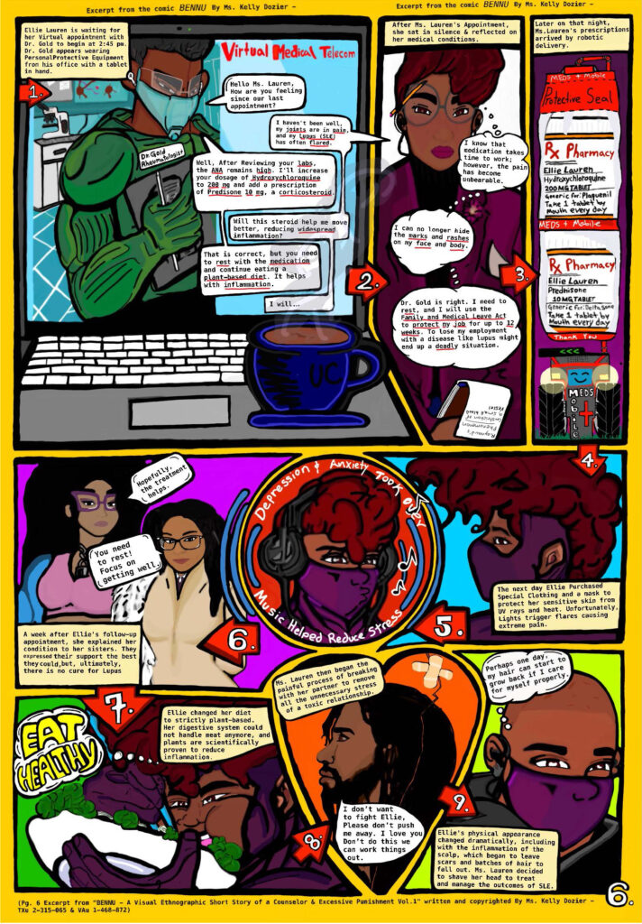 Introductory Audio A lupus patient’s testimony and use of digital comics to educate. As a cum laude student in Communication Studies and Liberal Arts from Bakersfield College and visiting Summer Edge transfer student at the University of California Berkeley, I've endured the challenging complexities of systemic lupus erythematosus, SLE—an autoimmune disease, and the disabilities associated with the condition. The disease mistakenly causes the body’s immune system to attack healthy tissues. It affects my skin, joints, and significant vital organs such as the heart, brain, lungs, and other organs. And there is no cure. I was diagnosed during the early phases of COVID -19, which caused dangerous complications. The FDA approved an emergency use authorization (EUA) on March 28th of 2020 to allow the distribution of hydroxychloroquine to treat adults and some adolescents. Hydroxychloroquine is one of the main indications that that lupus patients like me get prescribed to control the disease. The pharmacies limited our medication distribution until the California State Board of Pharmacy, Department of Consumer Affairs, and the Medical Board of California issued a joint statement not placing any restrictions on the prescribing and dispensing of hydroxychloroquine for non-Medi-Cal patients. On June 15, 2020, the FDA canceled the clinical studies because they showed that hydroxychloroquine was unlikely to be effective in treating COVID -19. After enduring these circumstances, I decided to write and copyright “BENNU, A Visual Ethnographic Short Story of a Counselor in Excessive Punishment, volume one,” inspired by my personal life and the challenges of a mixed-race, pansexual woman with systemic lupus erythematosus (SLE). The excerpt from page six of BENNU, attached to this testimony, depicts the slow progress of adjusting to being diagnosed with SLE and the changes to everyday life in a futuristic world with virtual appointments, specialized personal protective equipment.