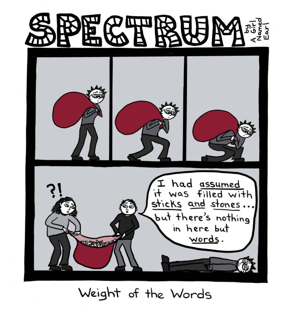 Image: a four-panel cartoon, arranged as three side-by-side panels above a very large fourth panel. Top title: “SPECTRUM” in large, striped letters, “by A Girl Named Earl” written sideways Top three panels: In each panel the main character is holding a giant red sack slung over one shoulder. In the first panel, the character stands up straight. In the second panel their knees begin to buckle beneath the weight of the sack. In the third panel, the main character has completely crumpled beneath the huge red sack. Bottom panel: The main character is now laid out flat on the floor with x-eyes, showing they are unconscious from the burden the sack had imposed on them. Two other people are holding the sack open between them, looking inside. One character has an interrobang (“?!”) over their head as they peer in at a jumble of letters. The other character holding the sack has a word balloon in which they are saying, “I had ASSUMED it was filled with STICKS AND STONES …but there’s nothing in here but WORDS.” Bottom caption: Weight of the Words