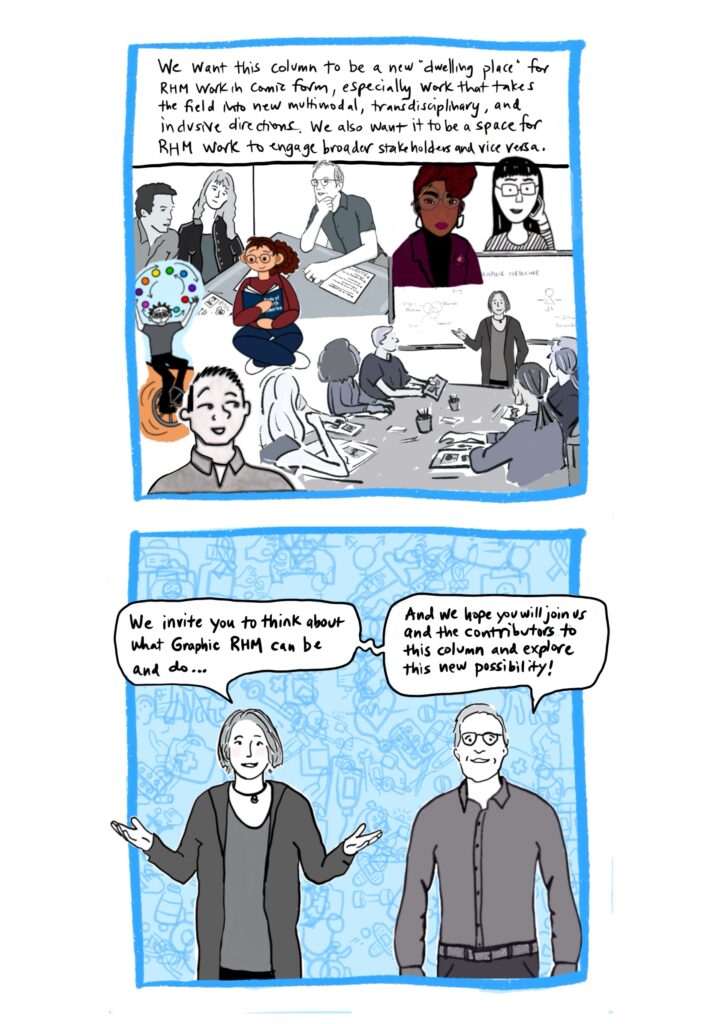 Panel 23 Image: There are floating excerpts from earlier panels depicting each of the contributors as they drew themselves (some in full color and some in greyscale), Blake talking with people experiencing HIV stigma, and Catherine teaching. Text: We want this column to be a new “dwelling place” for RHM work in comic form, especially work that takes the field into new multimodal, transdisciplinary, and inclusive directions. We also want it to be a space for RHM work to engage broader stakeholders and vice versa. Panel 24 Image: Catherine and Blake standing and facing reader, with Catherine’s arms out in an explanatory pose. Both are speaking and with various medical images in the background; this time there are many more than in previous panels and they are all overlapping, with some intentionally hard to see. Text: We invite you to think about what Graphic RHM can be and do, and we hope you will join us and the contributors to this first column and explore this new possibility!