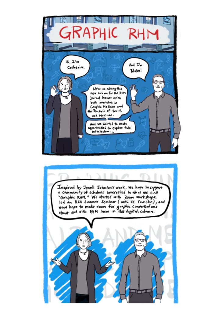 Panel 1 Image: Catherine (white woman) and Blake (white man) standing, waving hello, and introducing ourselves and the Graphic RHM column, with various medical images—such as a clipboard, pills, stethoscope, prosthetic limb, person with assistance dog, IV drip, and more—floating in background. (We will see these background images again throughout the introduction.) Text: Hi, I’m Catherine. And I’m Blake. We’re co-editing this new column for the RHM journal because we’re both interested in Graphic Medicine and the Rhetoric of Health and Medicine. And we wanted to create opportunities to explore this intersection. Panel 2 Image: Catherine and Blake standing and facing reader, with Catherine’s arms out in an explanatory pose. There are bright blue scribbles that make the greyscale images of Blake and Catherine stand out. There are also large greyed-out words on a white background that give texture to the image but are not fully legible because Blake and Catherine are in front of them; they would say “GRAPHIC MEDICINE THE RHETORIC OF HEALTH AND MEDICINE” if you could see them fully. Text: Inspired by Jenell Johnson’s work, we hope to support a community of scholars interested in what we call “Graphic RHM.” We started with Zoom workshops, lead an RSA Summer Seminar (w KC Councilor), and now hope to make room for graphic conversations about and with RHM here in this digital column.