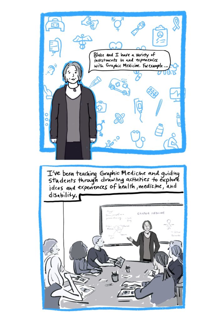 Panel 11 Image: Catherine standing at left of frame and speaking, with lots of blue medical images—such as a clipboard, pills, stethoscope, prosthetic limb, person with assistance dog, IV drip, and more— floating in the background. Text: Blake and I have various experiences with Graphic RHM. Panel 12 Image: Catherine standing in classroom in front on white board, explaining ideas about Graphic Medicine on the board. Seven students of apparently different ages, genders, and ethnicities are sitting on both sides of a long table with various drawing supplies, looking up at Catherine. Text: I’ve been teaching Graphic Medicine and having students draw to explore both their ideas about and their experiences of health, medicine, and disability.