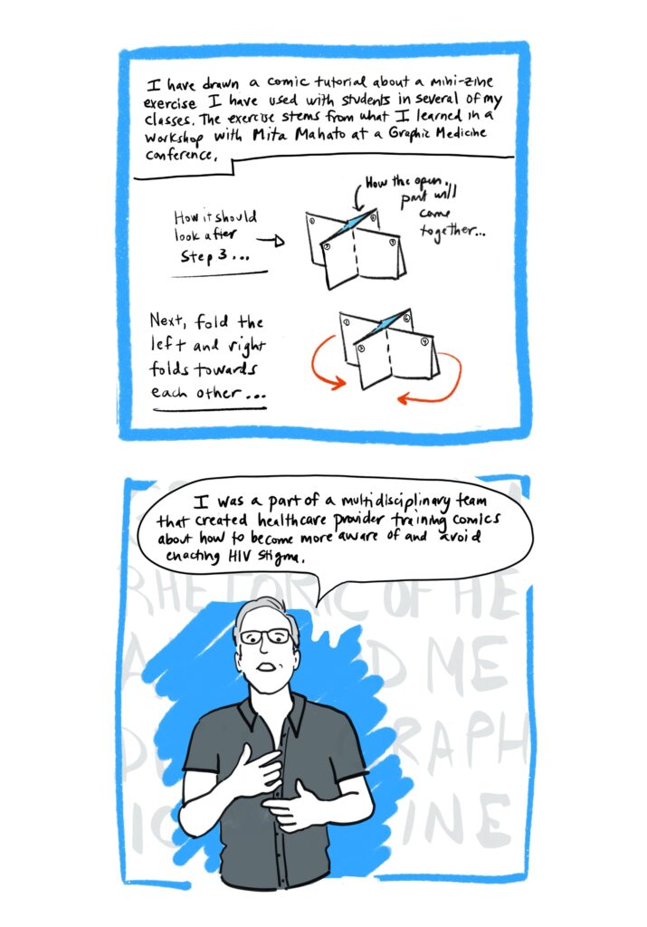 Panel 13 Image: Diagrams showing papers being folded into eight frames to form a mini zine, with written directions, such as “How it should look after step three.” Text: I have drawn a comic tutorial about a mini-zine exercise I have used with students in several of my classes. The exercise stems from what I learned in a workshop with Mita Mahato at a Graphic Medicine conference. How it should look after Step 3…How the open part will come together…Next, fold the left and right folds towards each other… Panel 14 Image: Blake standing and speaking with arms in explanatory mode. There are bright blue scribbles that make the greyscale image of Blake stand out. There are also large greyed-out words on a white background that give texture to the image but are not fully legible because Blake is in front of them; they would say “GRAPHIC MEDICINE THE RHETORIC OF HEALTH AND MEDICINE” if you could see them fully. Text: I was part of a team that created health care provider training comics about how to be more aware of and avoid enacting HIV stigma.