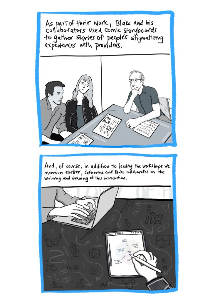 Panel 15 Image: Blake sitting at table with two research participants, one white woman and one Latino man, having a conversation with them about their drawings on comic storyboards used for data collection. Text: As part of their work, Blake and his collaborators used comic storyboards to gather stories of people’s stigmatizing experiences with providers. Panel 16 Image: Close up of Blake’s and Catherine’s hands on a table, with Blake typing on a laptop and Catherine drawing a Venn diagram on an iPad. The table background includes various medical images like those in a previous panel in different shades of black and grey. Text: And, of course, in addition to leading workshops together, Blake and Catherine collaborated on the writing and drawing of this introduction.