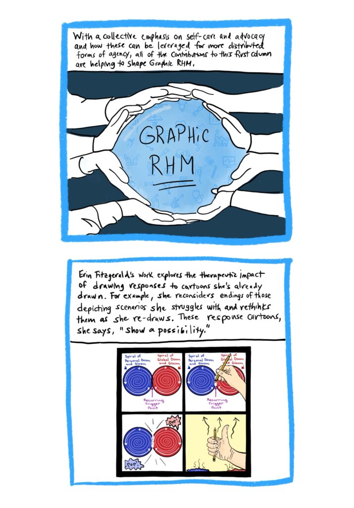 Panel 17 Image: Blue sphere, with words “Graphic RHM” and varied medical images—again like those from the previous panels—in the background. Various hands are surrounding the sphere and holding it. Text: With a collective emphasis on self-care and advocacy and how these can be leveraged for more distributed forms of agency, all of the contributions to this first column are helping to shape Graphic RHM. Panel 18 Image: Panel from Erin Fitzgerald’s comic, which shows her drawing her way out of a “recurring trigger point” by popping two spirals, a blue one of “personal doom and gloom” and a red one of “global doom and gloom.” Text: Erin Fitzgerald’s work explores the therapeutic impact of drawing responses to cartoons she’s already drawn. For example, she reconsiders endings of those depicting scenarios she struggles with and rethinks them as she re-draws. These “response cartoons,” she says, “show a possibility.”